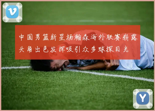 中国男篮新星杨瀚森海外联赛崭露头角出色发挥吸引众多球探目光