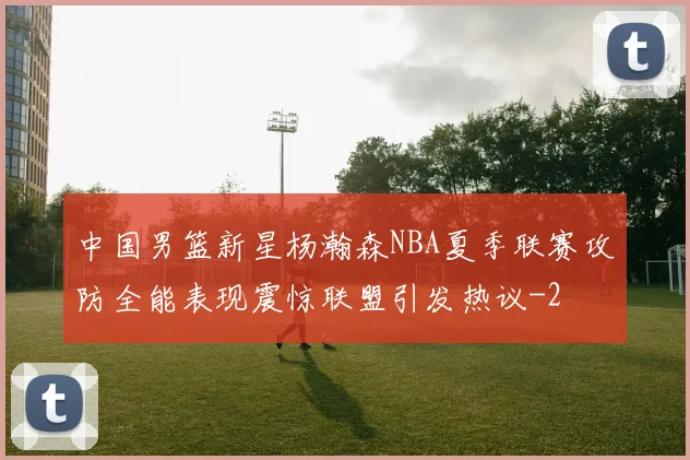 中国男篮新星杨瀚森NBA夏季联赛攻防全能表现震惊联盟引发热议