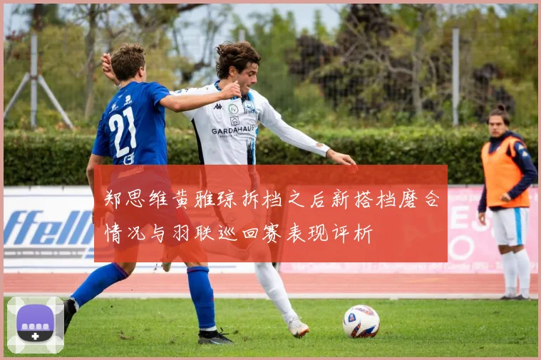郑思维黄雅琼拆档之后新搭档磨合情况与羽联巡回赛表现评析