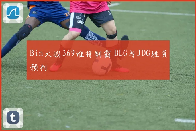 Bin大战369谁将制霸 BLG与JDG胜负预判