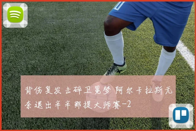 背伤复发击碎卫冕梦 阿尔卡拉斯无奈退出辛辛那提大师赛
