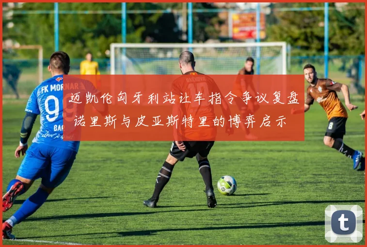 迈凯伦匈牙利站让车指令争议复盘 诺里斯与皮亚斯特里的博弈启示