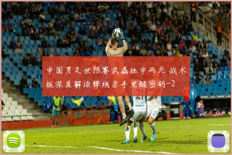 中国男足世预赛武磊独中两元 战术板深度解读锋线杀手觉醒密码