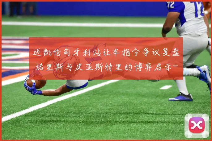 迈凯伦匈牙利站让车指令争议复盘 诺里斯与皮亚斯特里的博弈启示