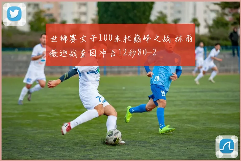 世锦赛女子100米栏巅峰之战 林雨薇迎战奎因冲击12秒80