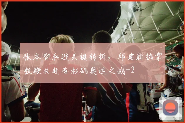 张本智和迎关键转折,邱建新执掌教鞭共赴洛杉矶奥运之战