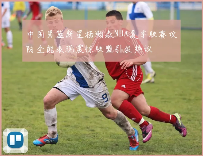 中国男篮新星杨瀚森NBA夏季联赛攻防全能表现震惊联盟引发热议