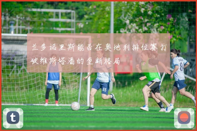 兰多诺里斯能否在奥地利排位赛打破维斯塔潘的垄断格局
