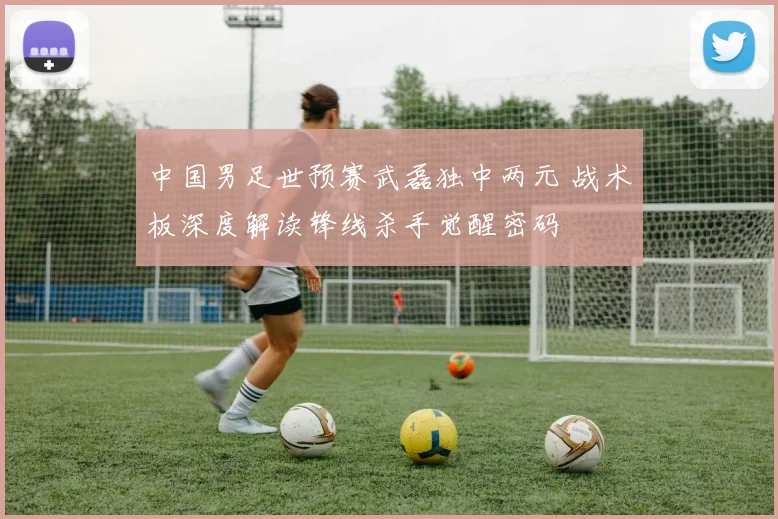 中国男足世预赛武磊独中两元 战术板深度解读锋线杀手觉醒密码