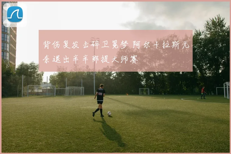 背伤复发击碎卫冕梦 阿尔卡拉斯无奈退出辛辛那提大师赛
