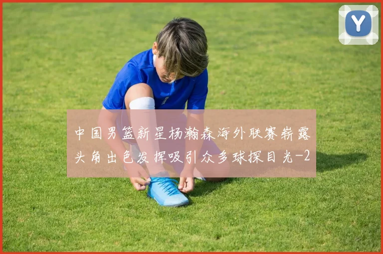 中国男篮新星杨瀚森海外联赛崭露头角出色发挥吸引众多球探目光