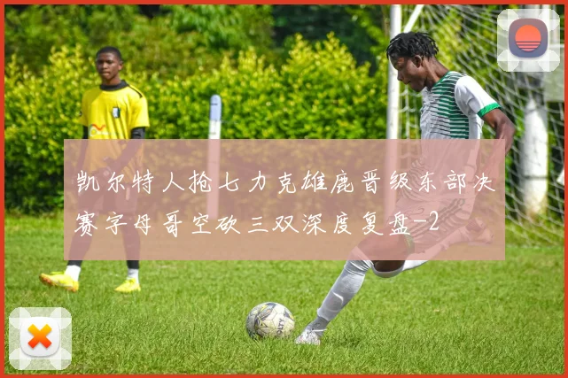 凯尔特人抢七力克雄鹿晋级东部决赛字母哥空砍三双深度复盘